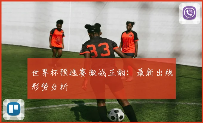 世界杯预选赛激战正酣：最新出线形势分析