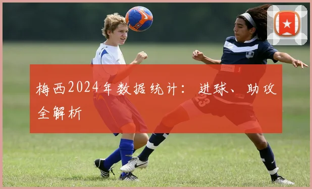 梅西2024年数据统计:进球、助攻全解析