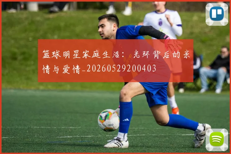 篮球明星家庭生活：光环背后的亲情与爱情_20260529200403