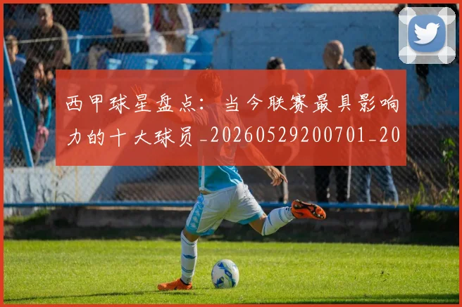 西甲球星盘点：当今联赛最具影响力的十大球员_20260529200701_20260703181904