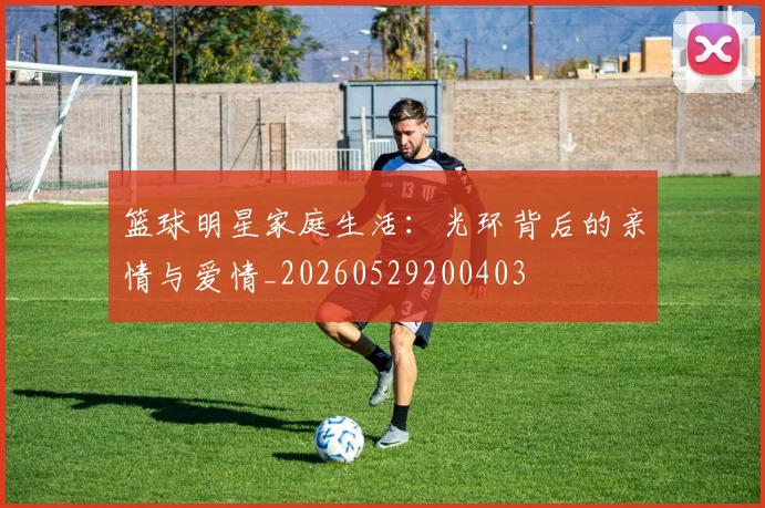 篮球明星家庭生活:光环背后的亲情与爱情_20260529200403