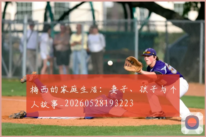 梅西的家庭生活：妻子、孩子与个人故事_20260528193223