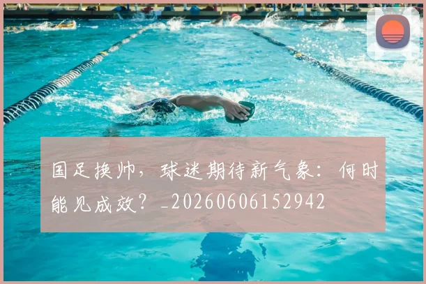 国足换帅,球迷期待新气象:何时能见成效?_20260606152942