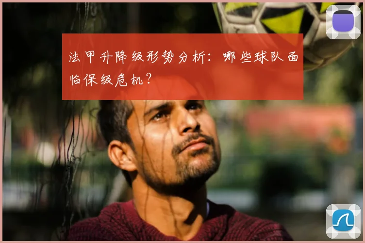 法甲升降级形势分析：哪些球队面临保级危机？