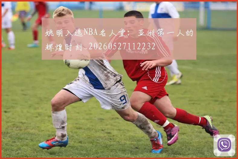姚明入选NBA名人堂：亚洲第一人的辉煌时刻_20260527112232