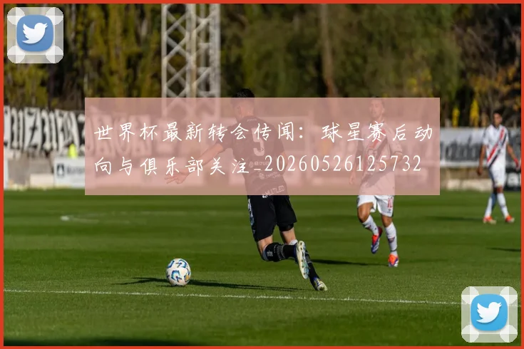 世界杯最新转会传闻：球星赛后动向与俱乐部关注_20260526125732