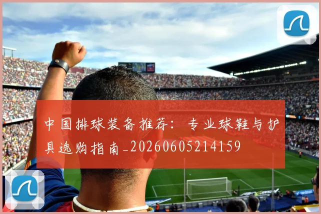 中国排球装备推荐：专业球鞋与护具选购指南_20260605214159