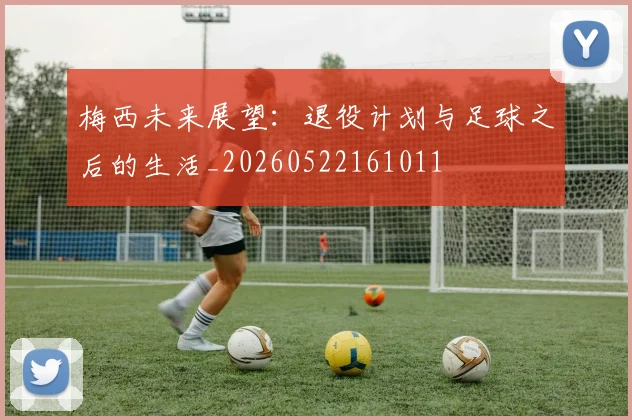 梅西未来展望:退役计划与足球之后的生活_20260522161011