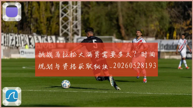 挑战马拉松大满贯需要多久？时间规划与资格获取秘诀_20260528193019