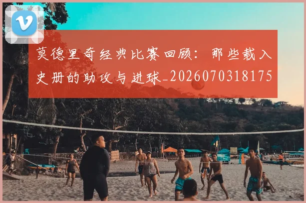 莫德里奇经典比赛回顾：那些载入史册的助攻与进球_20260703181753