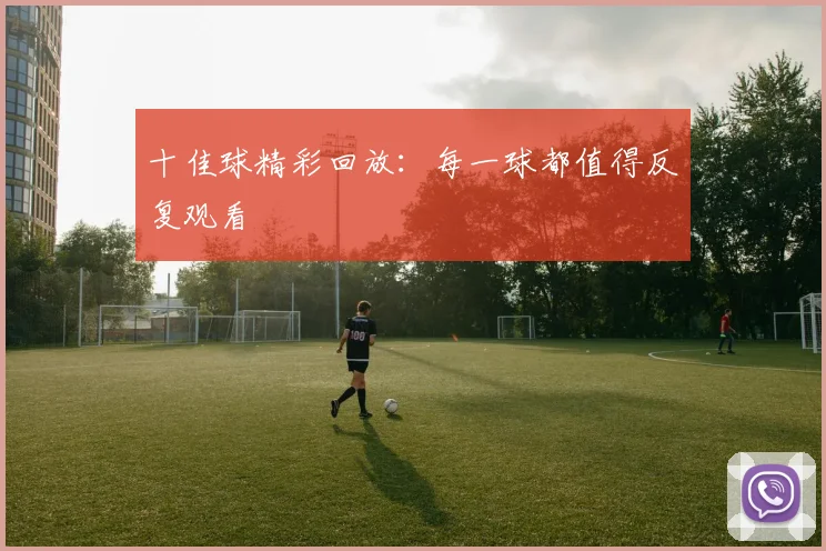 十佳球精彩回放：每一球都值得反复观看