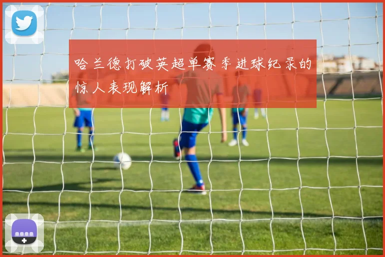 哈兰德打破英超单赛季进球纪录的惊人表现解析